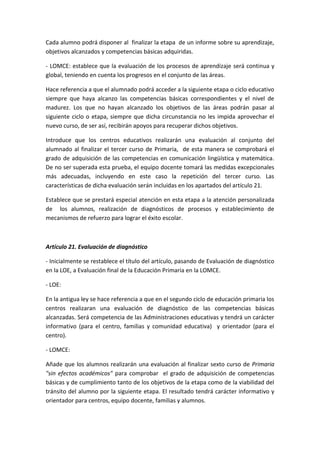 Cada alumno podrá disponer al finalizar la etapa de un informe sobre su aprendizaje,
objetivos alcanzados y competencias básicas adquiridas.
- LOMCE: establece que la evaluación de los procesos de aprendizaje será continua y
global, teniendo en cuenta los progresos en el conjunto de las áreas.
Hace referencia a que el alumnado podrá acceder a la siguiente etapa o ciclo educativo
siempre que haya alcanzo las competencias básicas correspondientes y el nivel de
madurez. Los que no hayan alcanzado los objetivos de las áreas podrán pasar al
siguiente ciclo o etapa, siempre que dicha circunstancia no les impida aprovechar el
nuevo curso, de ser así, recibirán apoyos para recuperar dichos objetivos.
Introduce que los centros educativos realizarán una evaluación al conjunto del
alumnado al finalizar el tercer curso de Primaria, de esta manera se comprobará el
grado de adquisición de las competencias en comunicación lingüística y matemática.
De no ser superada esta prueba, el equipo docente tomará las medidas excepcionales
más adecuadas, incluyendo en este caso la repetición del tercer curso. Las
características de dicha evaluación serán incluidas en los apartados del artículo 21.
Establece que se prestará especial atención en esta etapa a la atención personalizada
de los alumnos, realización de diagnósticos de procesos y establecimiento de
mecanismos de refuerzo para lograr el éxito escolar.
Artículo 21. Evaluación de diagnóstico
- Inicialmente se restablece el título del artículo, pasando de Evaluación de diagnóstico
en la LOE, a Evaluación final de la Educación Primaria en la LOMCE.
- LOE:
En la antigua ley se hace referencia a que en el segundo ciclo de educación primaria los
centros realizaran una evaluación de diagnóstico de las competencias básicas
alcanzadas. Será competencia de las Administraciones educativas y tendrá un carácter
informativo (para el centro, familias y comunidad educativa) y orientador (para el
centro).
- LOMCE:
Añade que los alumnos realizarán una evaluación al finalizar sexto curso de Primaria
"sin efectos académicos" para comprobar el grado de adquisición de competencias
básicas y de cumplimiento tanto de los objetivos de la etapa como de la viabilidad del
tránsito del alumno por la siguiente etapa. El resultado tendrá carácter informativo y
orientador para centros, equipo docente, familias y alumnos.
 