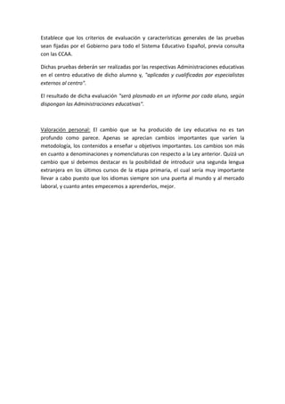 Establece que los criterios de evaluación y características generales de las pruebas
sean fijadas por el Gobierno para todo el Sistema Educativo Español, previa consulta
con las CCAA.
Dichas pruebas deberán ser realizadas por las respectivas Administraciones educativas
en el centro educativo de dicho alumno y, "aplicadas y cualificadas por especialistas
externos al centro".
El resultado de dicha evaluación "será plasmado en un informe por cada aluno, según
dispongan las Administraciones educativas".
Valoración personal: El cambio que se ha producido de Ley educativa no es tan
profundo como parece. Apenas se aprecian cambios importantes que varíen la
metodología, los contenidos a enseñar u objetivos importantes. Los cambios son más
en cuanto a denominaciones y nomenclaturas con respecto a la Ley anterior. Quizá un
cambio que sí debemos destacar es la posibilidad de introducir una segunda lengua
extranjera en los últimos cursos de la etapa primaria, el cual sería muy importante
llevar a cabo puesto que los idiomas siempre son una puerta al mundo y al mercado
laboral, y cuanto antes empecemos a aprenderlos, mejor.
 
