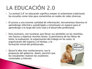    “La actitud 2.0” en educación significa romper el aislamiento tradicional,
    las escuelas como islas para convertirlas en nodos de redes diversas.

   El acceso a una enorme cantidad de información, herramientas favorece el
    aprendizaje informal y autodirigido y constituyen un espacio para el
    aprendizaje a lo largo del ciclo vital y el desarrollo profesional.

   Este escenario, con escolares que llevan sus portátiles en las mochilas,
    nos fuerza a repensar muchos temas: la pervivencia de los libros de
    texto, la evaluación, la organización del trabajo en las aulas, la
    organización del espacio y el tiempo, y la
    formación inicial del profesorado.

   Quizá la idea mas revolucionaria, sea la
    propuesta del gobierno danés: permitir que
    los estudiantes realicen los exámenes
    conectados a Internet.
 