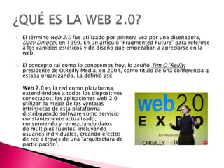    El término web 2.0 fue utilizado por primera vez por una diseñadora,
    Dacy Dinucci, en 1999. En un artículo “Fragmented Future” para referirse
    a los cambios estéticos y de diseño que empezaban a apreciarse en la
    web.

   El concepto tal como lo conocemos hoy, lo acuñó Tim O´Reilly,
    presidente de O,Reilly Media, en 2004, como título de una conferencia q
    estaba organizando. La definió así:

    Web 2.0 es la red como plataforma,
    extendiéndose a todos los dispositivos
    conectados: las aplicaciones web 2.0
    utilizan la mejor de las ventajas
    intrínsecas de esta plataforma:
    distribuyendo software como servicio
    constantemente actualizado,
    consumiendo y remezclando datos
    de múltiples fuentes, incluyendo
    usuarios individuales, creando efectos
    de red a través de una “arquitectura de
    participación”.
 