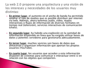    En primer lugar, el aumento en el ancho de banda ha permitido
    ampliar el tipo de medios que es posible distribuir por internet
    vía web. Además, ahora tenemos audio, vídeo, mapas
    interactivos o flujos de información de diversos formatos en
    tiempo real (televisión), servicios interactivos de comunicación
    (chats).

   En segundo lugar, ha habido una explosión en la cantidad de
    información disponible en línea que ha exigido utilizar bases de
    datos y potentes servidores para gestionarla adecuadamente.

   En tercer lugar, muchos sevicios son bases de datos que
    almacenan y organizan información que aportan los propios
    usuarios (YouTube).

   En cuarto lugar, los usuarios que acceden a esta información
    disponen de sistemas para comunicar e interactuar entre sí en
    relación con los objetos que comporten.
 