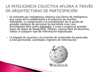    Se entiende por inteligencia colectiva una forma de inteligencia
    que surge de la colaboración y el concurso de muchos
    individuos. La cooperación y la coordinación de la acción de
    grandes números de personas ha permitido crear una
    enciclopedia libre como wikipedia, o crear y organizar grandes
    bases de datos de fotografías, enlaces, música libre de derechos,
    vídeos o cualquier tipo de información digitalizada.

   La llegada de usuarios a la creación de contenidos ha generado,
    y está generando, cantidades ingentes de información.
 