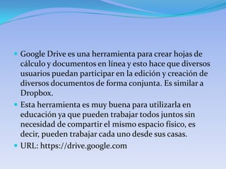  Google Drive es una herramienta para crear hojas de
  cálculo y documentos en línea y esto hace que diversos
  usuarios puedan participar en la edición y creación de
  diversos documentos de forma conjunta. Es similar a
  Dropbox.
 Esta herramienta es muy buena para utilizarla en
  educación ya que pueden trabajar todos juntos sin
  necesidad de compartir el mismo espacio físico, es
  decir, pueden trabajar cada uno desde sus casas.
 URL: https://drive.google.com
 