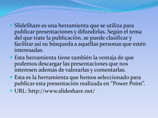  SlideShare es una herramienta que se utiliza para
  publicar presentaciones y difundirlas. Según el tema
  del que trate la publicación, se puede clasificar y
  facilitar así su búsqueda a aquéllas personas que estén
  interesadas.
 Esta herramienta tiene también la ventaja de que
  podemos descargar las presentaciones que nos
  interesen además de valorarlas y comentarlas.
 Esta es la herramienta que hemos seleccionado para
  publicar esta presentación realizada en “Power Point”.
 URL: http://www.slideshare.net/
 