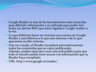  Google Reader es una de las herramientas más conocidas
  para difundir información y es utilizada para poder leer
  todas tus alertas RSS (que estén ligadas a Google reader) a
  la vez.
 Lo que debemos hacer es crearnos una cuenta en Google
  Reader y suscribirnos a lo que nos interese o de lo que
  queramos recibir noticias.
 Una vez creado, el Reader recopilará automáticamente
  todos los contenidos que se vayan publicando.
  Además, podrás optar por crear una web pública para que
  todo el mundo pueda tener acceso a la información que tu
  Reader haya recopilado.
 URL: http://www.google.es/reader/
 