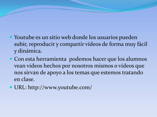  Youtube es un sitio web donde los usuarios pueden
  subir, reproducir y compartir vídeos de forma muy fácil
  y dinámica.
 Con esta herramienta podemos hacer que los alumnos
  vean vídeos hechos por nosotros mismos o vídeos que
  nos sirvan de apoyo a los temas que estemos tratando
  en clase.
 URL: http://www.youtube.com/
 