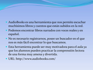  AudioBooks es una herramienta que nos permite escuchar
    muchísimos libros y cuentos que están subidos en la red.
   Podemos encontrar libros narrados con voces reales y en
    español.
   No es necesario registrarnos, posee un buscador en el que
    nos es más fácil encontrar lo que buscamos.
   Esta herramienta puede ser muy motivadora para el aula ya
    que los alumnos pueden practicar la comprensión lectora
    de una forma muy amena y divertida.
   URL: http://www.audiobooks.com/
 
