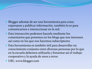  Blogger además de ser una herramienta para crear,
  expresarse y publicar información, también lo es para
  comunicarnos e interaccionar en la red.
 Esta interacción podemos hacerla mediante los
  comentarios que ponemos en los blogs que nos interesen
  así como en los que nos hacemos subscriptores.
 Esta herramienta es también útil para desarrollar un
  conocimiento conjunto entre diversas personas por lo que
  en la escuela debemos utilizarla y fomentar así el trabajo
  cooperativo y la ayuda de unos a otros.
 URL: www.blogger.com
 