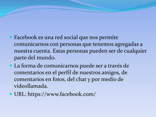 Facebook es una red social que nos permite
  comunicarnos con personas que tenemos agregadas a
  nuestra cuenta. Estas personas pueden ser de cualquier
  parte del mundo.
 La forma de comunicarnos puede ser a través de
  comentarios en el perfil de nuestros amigos, de
  comentarios en fotos, del chat y por medio de
  videollamada.
 URL: https://www.facebook.com/
 