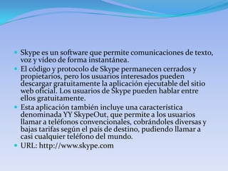  Skype es un software que permite comunicaciones de texto,
  voz y vídeo de forma instantánea.
 El código y protocolo de Skype permanecen cerrados y
  propietarios, pero los usuarios interesados pueden
  descargar gratuitamente la aplicación ejecutable del sitio
  web oficial. Los usuarios de Skype pueden hablar entre
  ellos gratuitamente.
 Esta aplicación también incluye una característica
  denominada YY SkypeOut, que permite a los usuarios
  llamar a teléfonos convencionales, cobrándoles diversas y
  bajas tarifas según el país de destino, pudiendo llamar a
  casi cualquier teléfono del mundo.
 URL: http://www.skype.com
 