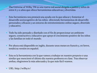 The Universe of Wilby TM es una nueva red social dirigida a padres y niños de
  entre 6 y 12 años que ofrece herramientas educativas y divertidas.

 Esta herramienta nos prestará una ayuda con la que educar y fomentar el
  desarrollo sociocognitivo de los niños ofreciendo herramientas de desarrollo
  personales y eficaces y un entorno de entretenimiento online seguro, divertido
  y educativo.

 Todo ha sido pensado y diseñado con el fin de proporcionar un ambiente
  seguro, constructivo y educativo que apoye el crecimiento positivo de los niños
  y las familias en todo el mundo.

 Por ahora está disponible en inglés, durante unos meses en francés y, en breve,
  tendrá su versión en español.

 Esta es la herramienta con la que vamos a trabajar en nuestro proyecto o una
  similar que mencionó el último día nuestra profesora en clase. Tras observar
  ambas, elegiremos la más adecuada y la que más fácil veamos.

 URL: http://wilby.tv/
 