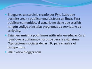  Blogger es un servicio creado por Pyra Labs que
  permite crear y publicar una bitácora en línea. Para
  publicar contenidos, el usuario no tiene que escribir
  ningún código o instalar programas de servidor o de
  scripting.
 Esta herramienta podríamos utilizarla en educación al
  igual que la utilizamos nosotros para la asignatura
  “Aplicaciones sociales de las TIC para el aula y el
  tiempo libre.
 URL: www.blogger.com
 