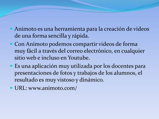  Animoto es una herramienta para la creación de videos
  de una forma sencilla y rápida.
 Con Animoto podemos compartir videos de forma
  muy fácil a través del correo electrónico, en cualquier
  sitio web e incluso en Youtube.
 Es una aplicación muy utilizada por los docentes para
  presentaciones de fotos y trabajos de los alumnos, el
  resultado es muy vistoso y dinámico.
 URL: www.animoto.com/
 