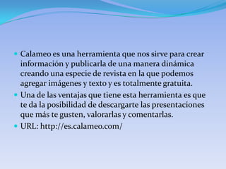  Calameo es una herramienta que nos sirve para crear
  información y publicarla de una manera dinámica
  creando una especie de revista en la que podemos
  agregar imágenes y texto y es totalmente gratuita.
 Una de las ventajas que tiene esta herramienta es que
  te da la posibilidad de descargarte las presentaciones
  que más te gusten, valorarlas y comentarlas.
 URL: http://es.calameo.com/
 