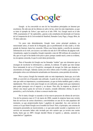 Google se ha convertido en uno de los buscadores principales en Internet por
excelencia. Ha sido uno de los últimos en salir a la luz, entre los más importantes, ya que
se tiene el ejemplo de Yahoo!, que nació en el año 1994. Así, Google nació en el año
1998, exactamente el 7 de septiembre., gracias a dos estudiantes de doctorado en Ciencias
de la Computación de la Universidad de Stanford, llamados Larry Page y Sergey Brin, de
35 años cada uno.

        Un poco más detenidamente, Google tiene como principal producto, ya
mencionado antes, el motor de la búsqueda, que es posiblemente el más usado y el más
grande de Internet, hasta hoy conocido. Ofrece una forma rápida y sencilla de encontrar
información en la web, con acceso a un índice de más de 8.168 millones de páginas web.
Actualmente, según la compañía, Google responde a más de 200 millones de consultas al
día, que es lo que le fue dando éxito poco a poco, porque cuando nació, como es evidente,
no era apenas conocida, lo que le costó darse promoción.

        Pues el buscador de Google usa las llamadas “arañas” que son elementos que se
encargan de recolectar la información y, además, la ordenan. El spider que más tiempo
lleva rastreando la red es el Googlebot, encargado de recoger los links que después se
encontrarán en Google. Además cuenta con otros robots como FreshBot, que escanea los
principales sitios con información actualizada con frecuencia, como portales de noticias.

       Poco a poco, Google fue tomando cada vez más importancia, hasta que, en el año
2000, se convirtió en el buscador más utilizado. A partir de ahí, la empresa no hizo nada
más que subir en importancia y económicamente, ya que en bolsa también ganó y subió y
rápidamente. Pero este éxito para Google no era suficiente, porque tenía que mantenerse
para poder proseguir con el negocio y no decaer. Para ello, la empresa se planteó el
ofrecer una mayor gama de servicios al usuario, creando diferentes ofertas, lo que le
permitiría, y así lo ha hecho, el darse a conocer mucho más.

        Por lo tanto, Google va sacando a la luz nuevos proyectos de ofertas de servicios.
Uno de los pioneros nace el 31 de marzo de 2004, cuando la empresa lanza una versión
beta de servicios de correo electrónico, convirtiéndose en uno de los más populares del
momento, ya que proporcionaba hasta 1 gigabyte de capacidad. Así, este servicio de
correo es lo que llamó Google con el nombre de Gmail. Pero, al principio, este sistema de
mensajería presentaba un inconveniente, y es que para poder acceder a registrarse en el
servicio era necesario haber sido invitado por otro usuario que ya tuviera una cuenta
hecha, hasta que en 2007, Google decidió liberar el registro y, además, aumentó su
capacidad en 7 gigabytes.
 