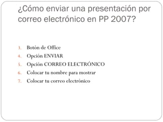 ¿Cómo enviar una presentación por correo electrónico en PP 2007? Botón de Office Opción ENVIAR Opción CORREO ELECTRÓNICO Colocar tu nombre para mostrar Colocar tu correo electrónico 