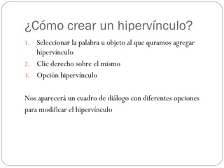 ¿Cómo crear un hipervínculo? Seleccionar la palabra u objeto al que quramos agregar hipervínculo Clic derecho sobre el mismo Opción hipervínculo Nos aparecerá un cuadro de diálogo con diferentes opciones  para modificar el hipervínculo 