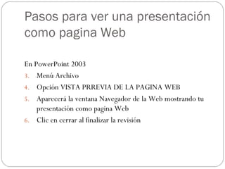 Pasos para ver una presentación como pagina Web En PowerPoint 2003 Menú Archivo Opción VISTA PRREVIA DE LA PAGINA WEB Aparecerá la ventana Navegador de la Web mostrando tu presentación como pagina Web Clic en cerrar al finalizar la revisión 