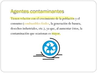 Agentes contaminantes Tienen relación con el crecimiento de la población y el  consumo ( combustibles fósiles , la generación de basura,  desechos industriales, etc.), ya que, al aumentar éstos, la  contaminación que ocasionan es mayor. 