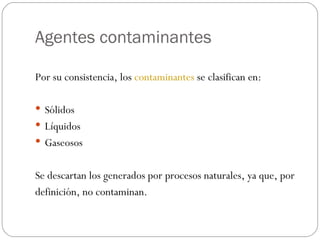 Agentes contaminantes Por su consistencia, los  contaminantes  se clasifican en: Sólidos Líquidos Gaseosos Se descartan los generados por procesos naturales, ya que, por definición, no contaminan. 