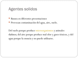Agentes solidos Basura en diferentes presentaciones Provocan contaminación del agua, aire, suelo. Del suelo porque produce  microorganismos  y animales  dañinos; del aire porque produce mal olor y gases tóxicos, y del  agua porque la ensucia y no puede utilizarse. 