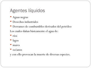 Agentes líquidos Aguas negras Desechos industriales Derrames de combustibles derivados del petróleo Los cuales dañan básicamente el agua de: ríos  lagos  mares océanos y con ello provocan la muerte de diversas especies. 