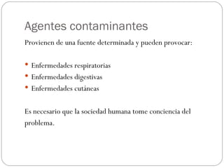 Agentes contaminantes Provienen de una fuente determinada y pueden provocar: Enfermedades respiratorias Enfermedades digestivas Enfermedades cutáneas Es necesario que la sociedad humana tome conciencia del  problema. 