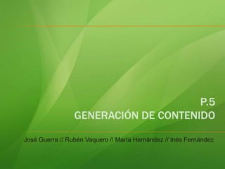 P.5 GENERACIÓN DE CONTENIDO José Guerra // Rubén Vaquero // María Hernández // Inés Fernández 