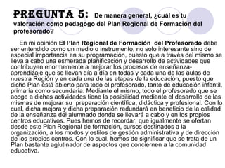 Pregunta 5:  De manera general, ¿cuál es tu valoración como pedagogo del Plan Regional de Formación del profesorado? En mi opinión  El Plan Regional de Formación  del Profesorado  debe ser entendido como un medio o instrumento, no solo interesante sino de especial importancia en su programación, puesto que a través del mismo se lleva a cabo una esmerada planificación y desarrollo de actividades que contribuyen enormemente a mejorar los procesos de enseñanza-aprendizaje que se llevan día a día en todas y cada una de las aulas de nuestra Región y en cada una de las etapas de la educación, puesto que dicho Plan está abierto para todo el profesorado, tanto de educación infantil, primaria como secundaria. Mediante el mismo, todo el profesorado que se acoge a dichas actividades tiene la posibilidad mediante el desarrollo de las mismas de mejorar su  preparación científica, didáctica y profesional. Con lo cual, dicha mejora y dicha preparación redundará en beneficio de la calidad de la enseñanza del alumnado donde se llevará a cabo y en los propios centros educativos. Pues hemos de recordar, que igualmente se ofertan desde este Plan Regional de formación, cursos destinados a la organización, a los modos y estilos de gestión administrativa y de dirección de los propios centros. Con lo cual, hemos de significar que se trata de un Plan bastante aglutinador de aspectos que conciernen a la comunidad educativa. 