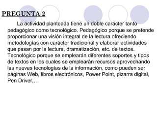 PREGUNTA 2 La actividad planteada tiene un doble carácter tanto  pedagógico como tecnológico. Pedagógico porque se pretende proporcionar una visión integral de la lectura ofreciendo metodologías con carácter tradicional y elaborar actividades que pasan por la lectura, dramatización, etc. de textos. Tecnológico porque se emplearán diferentes soportes y tipos de textos en los cuales se emplearán recursos aprovechando las nuevas tecnologías de la información, como pueden ser páginas Web, libros electrónicos, Power Point, pizarra digital, Pen Driver,… 