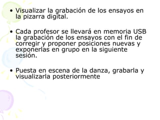 Visualizar la grabación de los ensayos en la pizarra digital. Cada profesor se llevará en memoria USB la grabación de los ensayos con el fin de corregir y proponer posiciones nuevas y exponerlas en grupo en la siguiente sesión. Puesta en escena de la danza, grabarla y visualizarla posteriormente 