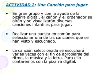 ACTIVIDAD 2 : Una Canción para jugar En gran grupo y con la ayuda de la pizarra digital, el cañón y el ordenador se oirán y se visualizarán diversas canciones infantiles para jugar. Realizar una puesta en común para seleccionar una de las canciones que se han visto y escuchado. La canción seleccionada se escuchará varias veces con el fin de apropiarse del ritmo, la música y la letra. Para ello contaremos con la pizarra digital . 