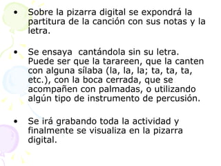 Sobre la pizarra digital se expondrá la partitura de la canción con sus notas y la letra. Se ensaya  cantándola sin su letra. Puede ser que la tarareen, que la canten con alguna sílaba (la, la, la; ta, ta, ta, etc.), con la boca cerrada, que se acompañen con palmadas, o utilizando algún tipo de instrumento de percusión. Se irá grabando toda la actividad y finalmente se visualiza en la pizarra digital. 