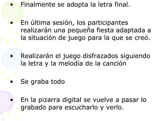 Finalmente se adopta la letra final. En última sesión, los participantes realizarán una pequeña fiesta adaptada a la situación de juego para la que se creó. Realizarán el juego disfrazados siguiendo la letra y la melodía de la canción Se graba todo En la pizarra digital se vuelve a pasar lo grabado para escucharlo y verlo.  