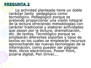 PREGUNTA 2 La actividad planteada tiene un doble carácter tanto  pedagógico como tecnológico. Pedagógico porque se pretende proporcionar una visión integral de la lectura ofreciendo metodologías con carácter tradicional y elaborar actividades que pasan por la lectura, dramatización, etc. de textos. Tecnológico porque se emplearán diferentes soportes y tipos de textos en los cuales se emplearán recursos aprovechando las nuevas tecnologías de la información, como pueden ser páginas Web, libros electrónicos, Power Point, pizarra digital, Pen Driver,… 