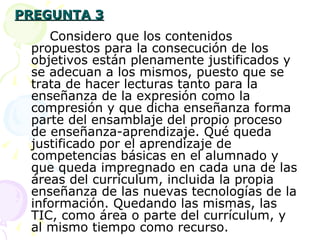 PREGUNTA 3 Considero que los contenidos propuestos para la consecución de los objetivos están plenamente justificados y se adecuan a los mismos, puesto que se trata de hacer lecturas tanto para la enseñanza de la expresión como la compresión y que dicha enseñanza forma parte del ensamblaje del propio proceso de enseñanza-aprendizaje. Qué queda justificado por el aprendizaje de competencias básicas en el alumnado y que queda impregnado en cada una de las áreas del currículum, incluida la propia enseñanza de las nuevas tecnologías de la información. Quedando las mismas, las TIC, como área o parte del currículum, y al mismo tiempo como recurso. 