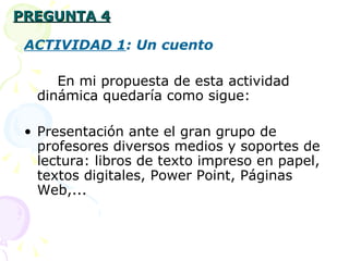PREGUNTA 4 ACTIVIDAD 1 : Un cuento En mi propuesta de esta actividad dinámica quedaría como sigue: P resentación ante el gran grupo de profesores diversos medios y soportes de lectura: libros de texto impreso en papel, textos digitales, Power Point, Páginas Web,... 