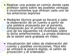 R ealizar una puesta en común donde cada profesor opine sobre las posibles ventajas e inconvenientes que ofrecen cada uno de los anteriores soportes M ediante técnica grupal se llevará a cabo la elaboración de un cuento a partir de una palabra propuesta por el ponente. Empezando por el primer profesor cada uno de los siguientes irá inventado sobre lo dicho anteriormente. La propia dinámica de la sesión será grabada en video. V isualización del video de elaboración del cuento y posibles correcciones. Para ello se utilizará la pizarra digital, el cañón de proyección y el ordenador. 