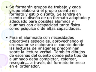 Se formarán grupos de trabajo y cada grupo elaborará el propio cuento en formato y estilo distinto. Se tendrá en cuenta el diseño de un formato adaptado y adecuado para posibles alumnos y alumnas con discapacidad tanto física como psíquica o de altas capacidades. Para el alumnado con necesidades educativas especiales, aprovechando el ordenador se elaborará el cuento donde las lecturas de imágenes predominen sobre la lectura verbal. También dibujos de escenas del cuento donde este tipo de alumnado deba completar, colorear, reseguir,… a través del formato impreso en el ordenador. 