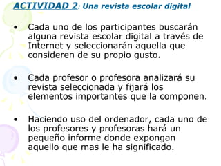 ACTIVIDAD 2 :  Una revista escolar digital Cada uno de los participantes buscarán alguna revista escolar digital a través de Internet y seleccionarán aquella que consideren de su propio gusto. Cada profesor o profesora analizará su revista seleccionada y fijará los elementos importantes que la componen. Haciendo uso del ordenador, cada uno de los profesores y profesoras hará un pequeño informe donde expongan aquello que mas le ha significado. 