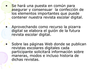 Se hará una puesta en común para asegurar y consensuar  la confección de los elementos importantes que puede contener nuestra revista escolar digital. Aprovechando como recurso la pizarra digital se elabora el guión de la futura revista escolar digital. Sobre las páginas Web donde se publican revistas escolares digitales cada participante solicitará información sobre maneras, modos e incluso historia de dichas revistas. 