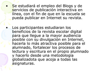 Se estudiará el empleo del Blogs y de servicios de publicación interactiva en línea, con el fin de que en la escuela se pueda publicar en Internet su revista. Los participantes estudiaran los beneficios de la revista escolar digital para que llegue a la mayor audiencia posible con su divulgación en Internet, hacerla lo más atractiva posible para el alumnado, fortalecer los procesos de lectura y escritura en el propio alumnado y hacerlo desde una metodología globalizadota que acoja a todas las asignaturas. 