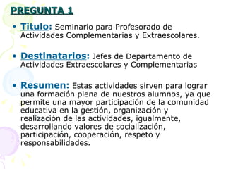 PREGUNTA 1 Titulo :   Seminario para Profesorado de Actividades Complementarias y Extraescolares. Destinatarios :   Jefes de Departamento de Actividades Extraescolares y Complementarias Resumen :   Estas actividades sirven para lograr una formación plena de nuestros alumnos, ya que permite una mayor participación de la comunidad educativa en la gestión, organización y realización de las actividades, igualmente, desarrollando valores de socialización, participación, cooperación, respeto y  responsabilidades. 