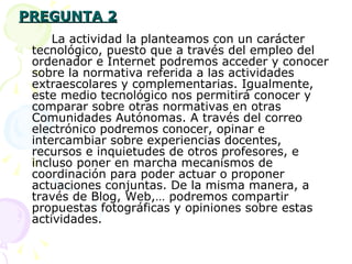 PREGUNTA 2 La actividad la planteamos con un carácter  tecnológico, puesto que a través del empleo del ordenador e Internet podremos acceder y conocer sobre la normativa referida a las actividades extraescolares y complementarias. Igualmente, este medio tecnológico nos permitirá conocer y comparar sobre otras normativas en otras Comunidades Autónomas. A través del correo electrónico podremos conocer, opinar e intercambiar sobre experiencias docentes, recursos e inquietudes de otros profesores, e incluso poner en marcha mecanismos de coordinación para poder actuar o proponer actuaciones conjuntas. De la misma manera, a través de Blog, Web,… podremos compartir propuestas fotográficas y opiniones sobre estas actividades. 