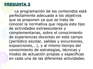 PREGUNTA 3 La programación de los contenidos está perfectamente adecuada a los objetivos que se proponen ya que se trata de conocer la normativa que regula este tipo de actividades extraescolares y complementarias, sobre el conocimiento de experiencias docentes en este campo (periódico escolar, salidas y excursiones, exposiciones,…), y al mismo tiempo del conocimiento de estrategias, técnicas y modos de actuación propias y específicas en cada una de las diferentes actividades. 