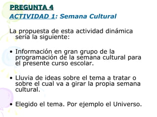 PREGUNTA 4 ACTIVIDAD 1 : Semana Cultural La propuesta de esta actividad dinámica sería la siguiente: Información en gran grupo de la programación de la semana cultural para el presente curso escolar. Lluvia de ideas sobre el tema a tratar o sobre el cual va a girar la propia semana cultural. Elegido el tema. Por ejemplo el Universo. 