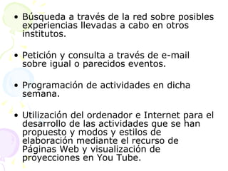 Búsqueda a través de la red sobre posibles experiencias llevadas a cabo en otros institutos. Petición y consulta a través de e-mail sobre igual o parecidos eventos. Programación de actividades en dicha semana. Utilización del ordenador e Internet para el desarrollo de las actividades que se han propuesto y modos y estilos de elaboración mediante el recurso de Páginas Web y visualización de proyecciones en You Tube. 