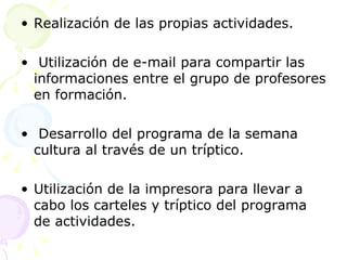 Realización de las propias actividades. Utilización de e-mail para compartir las informaciones entre el grupo de profesores en formación. Desarrollo del programa de la semana cultura al través de un tríptico. Utilización de la impresora para llevar a cabo los carteles y tríptico del programa de actividades. 