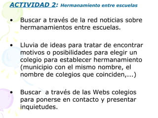 ACTIVIDAD 2 :  Hermanamiento entre escuelas Buscar a través de la red noticias sobre hermanamientos entre escuelas. Lluvia de ideas para tratar de encontrar motivos o posibilidades para elegir un colegio para establecer hermanamiento (municipio con el mismo nombre, el nombre de colegios que coinciden,...) Buscar  a través de las Webs colegios para ponerse en contacto y presentar inquietudes. 