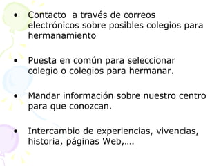 Contacto  a través de correos electrónicos sobre posibles colegios para hermanamiento Puesta en común para seleccionar colegio o colegios para hermanar. Mandar información sobre nuestro centro para que conozcan. Intercambio de experiencias, vivencias, historia, páginas Web,…. 
